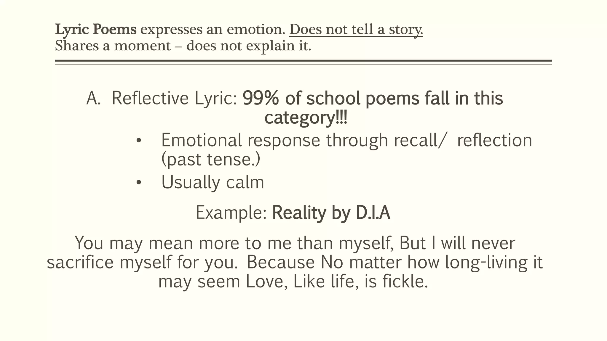 Lyric Poems expresses an emotion. Does not tell a story. 
Shares a moment – does not explain it. 
A. Reflective Lyric: 99% of school poems fall in this 
category!!! 
• Emotional response through recall/ reflection 
(past tense.) 
• Usually calm 
Example: Reality by D.I.A 
You may mean more to me than myself, But I will never 
sacrifice myself for you. Because No matter how long-living it 
may seem Love, Like life, is fickle. 
 