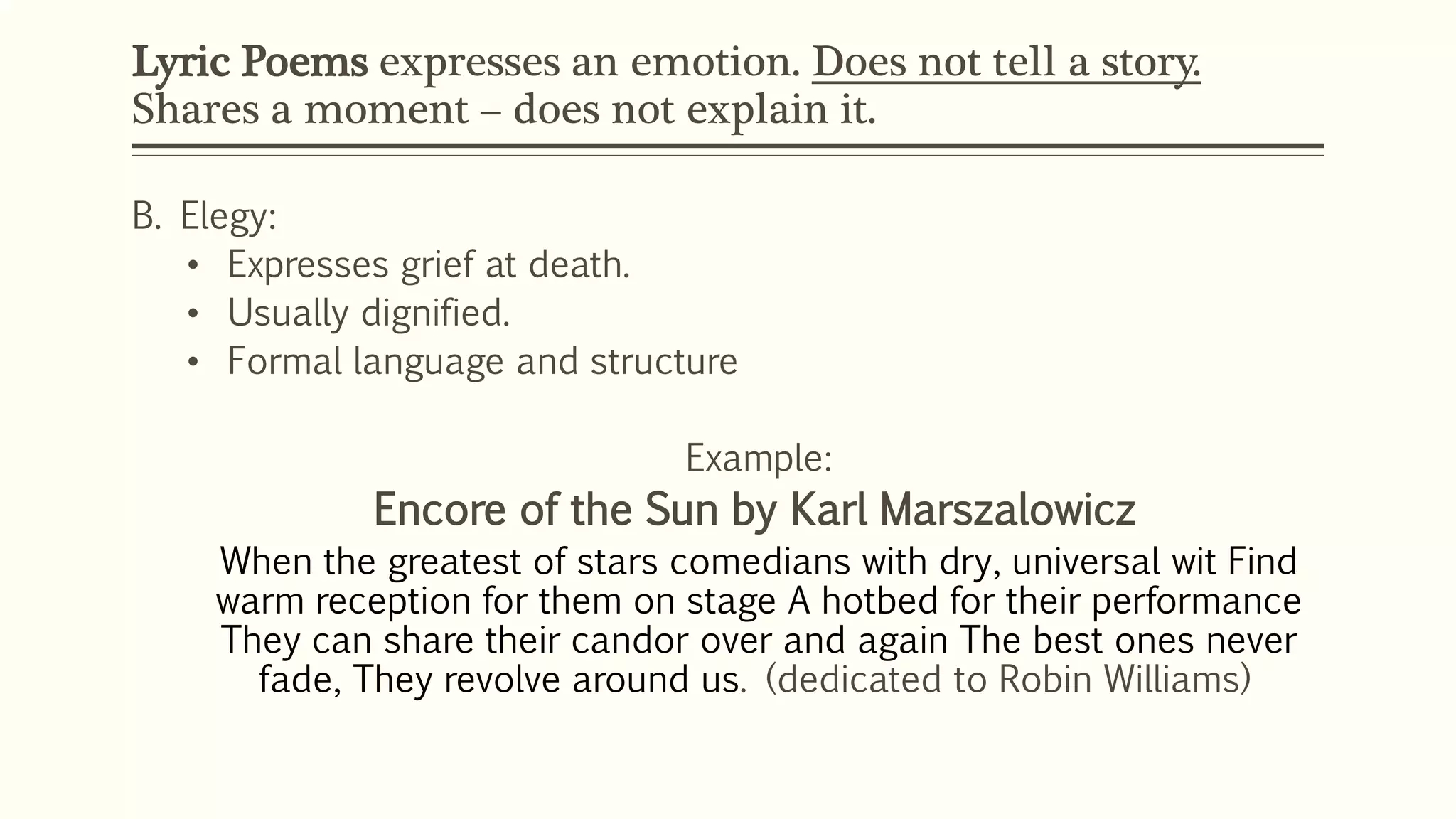 Lyric Poems expresses an emotion. Does not tell a story. 
Shares a moment – does not explain it. 
B. Elegy: 
• Expresses grief at death. 
• Usually dignified. 
• Formal language and structure 
Example: 
Encore of the Sun by Karl Marszalowicz 
When the greatest of stars comedians with dry, universal wit Find 
warm reception for them on stage A hotbed for their performance 
They can share their candor over and again The best ones never 
fade, They revolve around us. (dedicated to Robin Williams) 
 