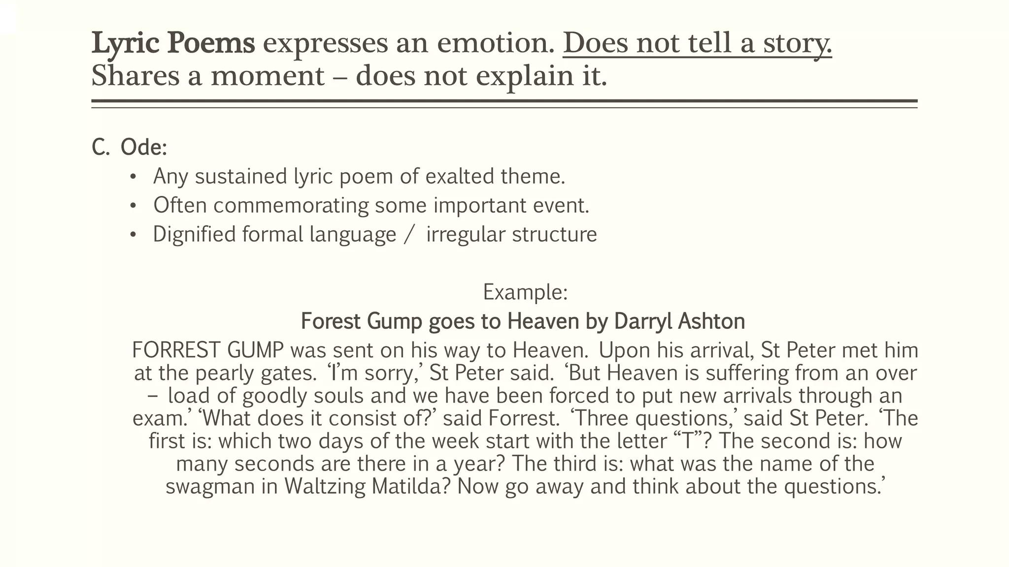 Lyric Poems expresses an emotion. Does not tell a story. 
Shares a moment – does not explain it. 
C. Ode: 
• Any sustained lyric poem of exalted theme. 
• Often commemorating some important event. 
• Dignified formal language / irregular structure 
Example: 
Forest Gump goes to Heaven by Darryl Ashton 
FORREST GUMP was sent on his way to Heaven. Upon his arrival, St Peter met him 
at the pearly gates. ‘I’m sorry,’ St Peter said. ‘But Heaven is suffering from an over 
– load of goodly souls and we have been forced to put new arrivals through an 
exam.’ ‘What does it consist of?’ said Forrest. ‘Three questions,’ said St Peter. ‘The 
first is: which two days of the week start with the letter “T”? The second is: how 
many seconds are there in a year? The third is: what was the name of the 
swagman in Waltzing Matilda? Now go away and think about the questions.’ 
 