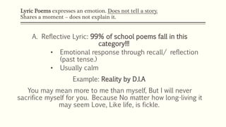 Lyric Poems expresses an emotion. Does not tell a story. 
Shares a moment – does not explain it. 
C. Ode: 
• Any sustained...