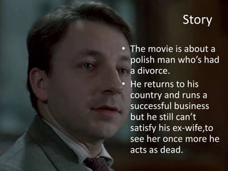 Story 
• The movie is about a 
polish man who’s had 
a divorce. 
• He returns to his 
country and runs a 
successful business 
but he still can’t 
satisfy his ex-wife,to 
see her once more he 
acts as dead. 
 