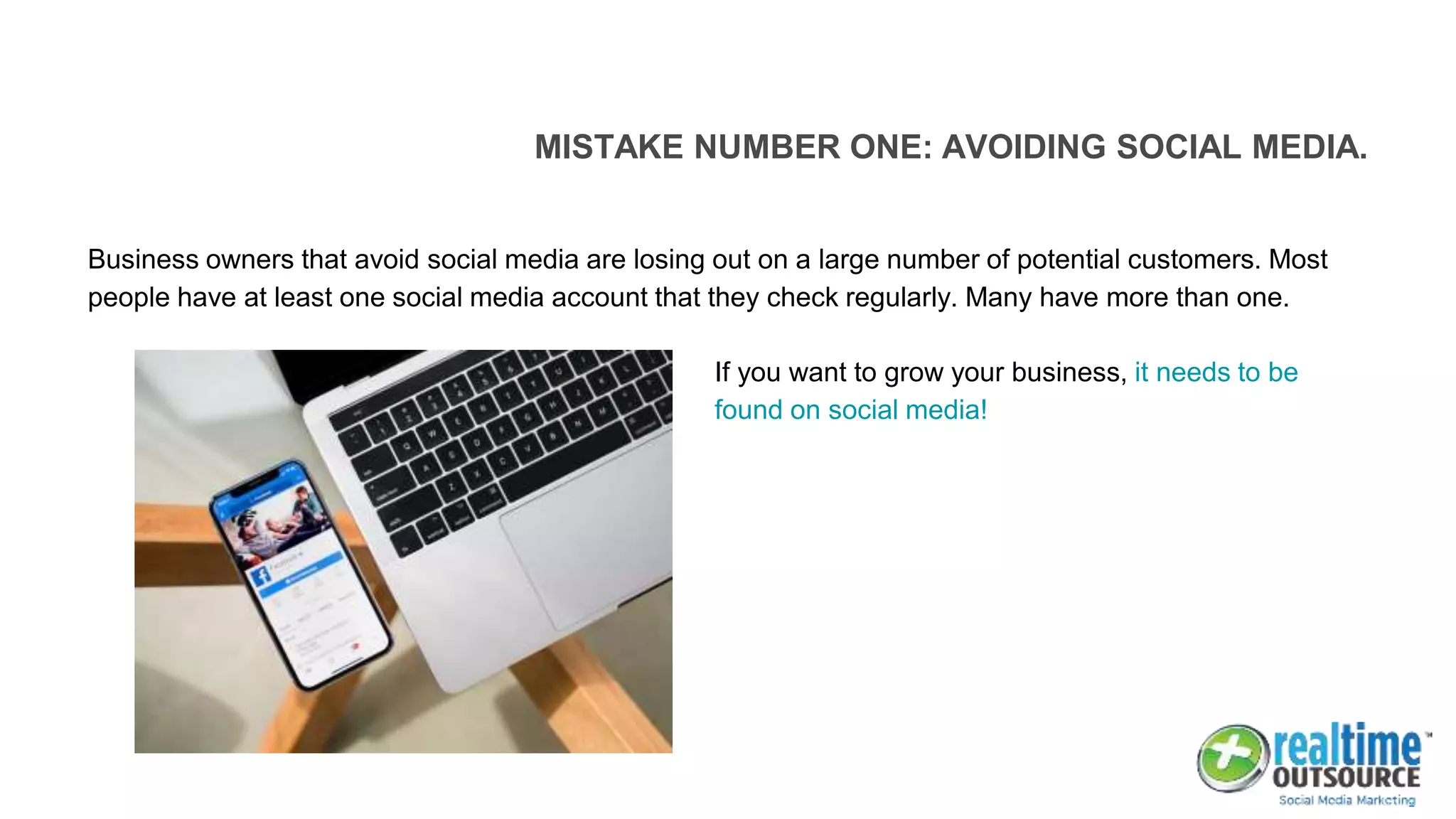 MISTAKE NUMBER ONE: AVOIDING SOCIAL MEDIA.
Business owners that avoid social media are losing out on a large number of potential customers. Most
people have at least one social media account that they check regularly. Many have more than one.
If you want to grow your business, it needs to be
found on social media!
 