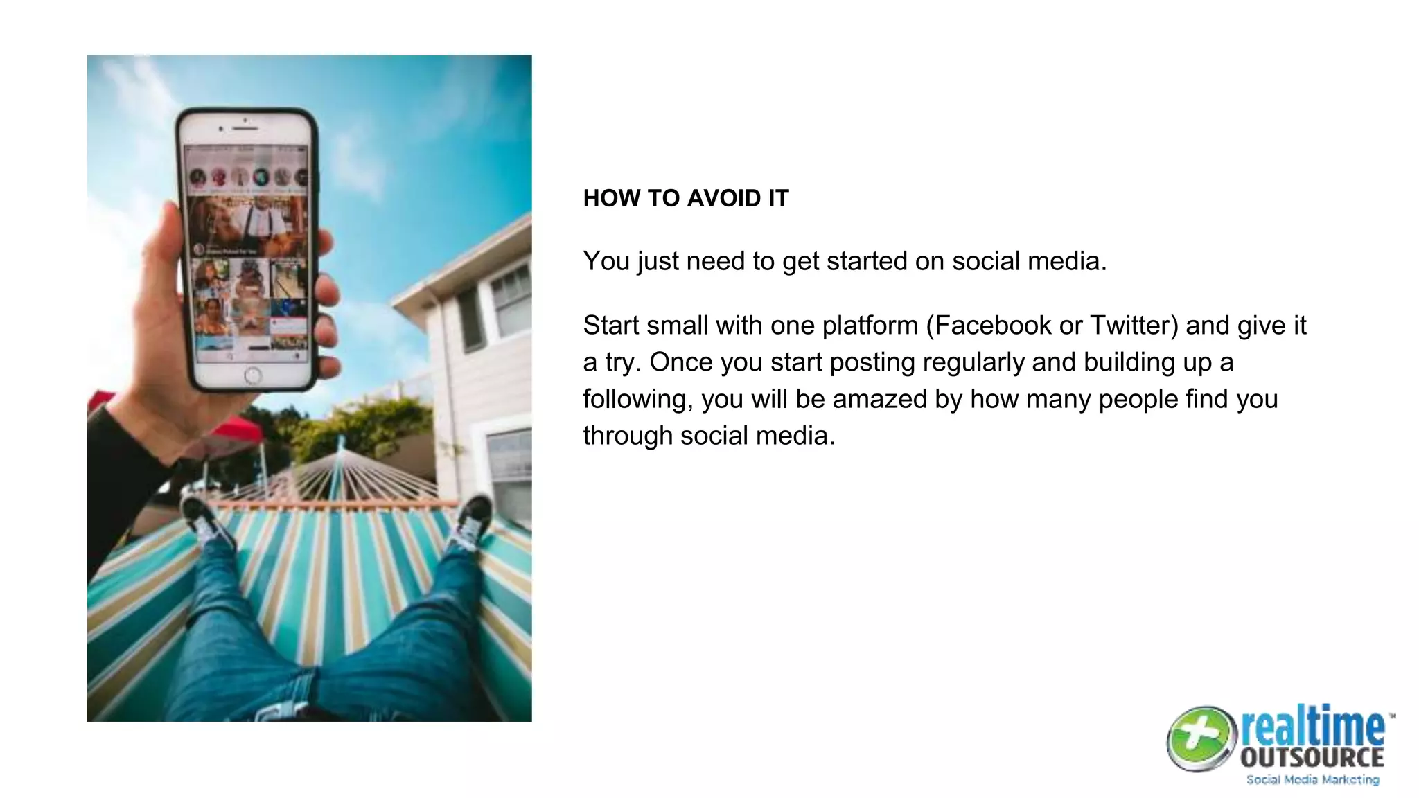 HOW TO AVOID IT
You just need to get started on social media.
Start small with one platform (Facebook or Twitter) and give it
a try. Once you start posting regularly and building up a
following, you will be amazed by how many people find you
through social media.
 