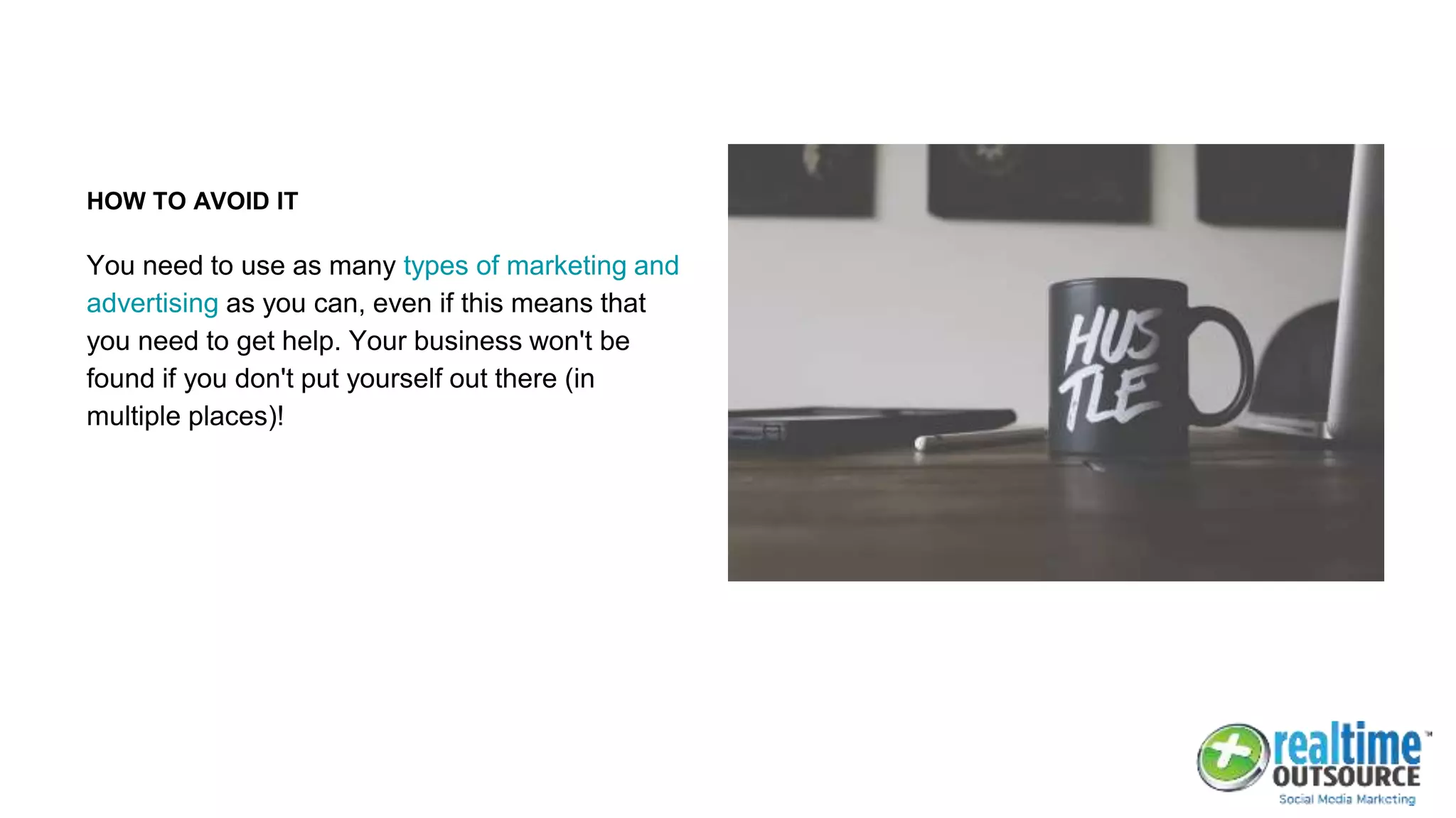 HOW TO AVOID IT
You need to use as many types of marketing and
advertising as you can, even if this means that
you need to get help. Your business won't be
found if you don't put yourself out there (in
multiple places)!
 