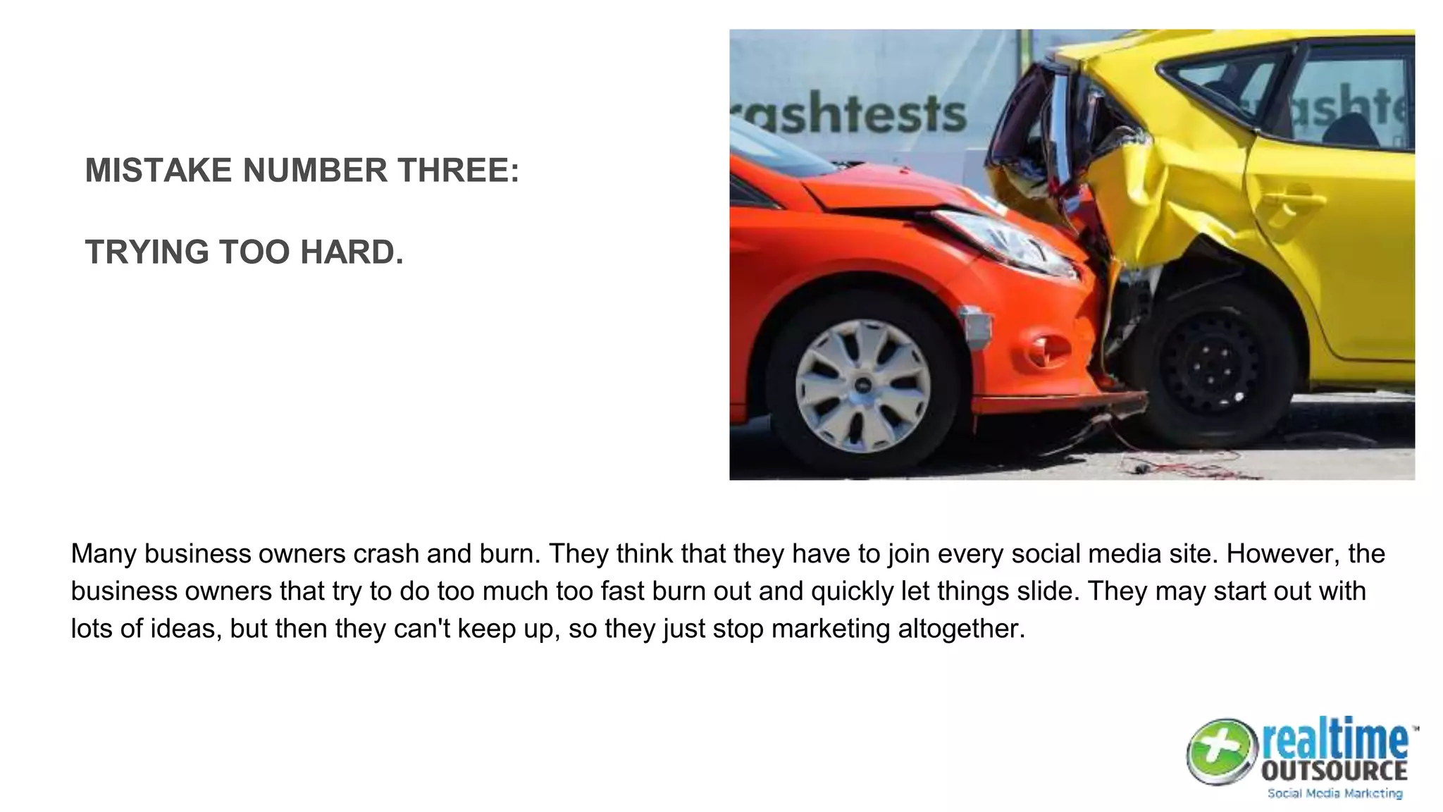 Many business owners crash and burn. They think that they have to join every social media site. However, the
business owners that try to do too much too fast burn out and quickly let things slide. They may start out with
lots of ideas, but then they can't keep up, so they just stop marketing altogether.
MISTAKE NUMBER THREE:
TRYING TOO HARD.
 