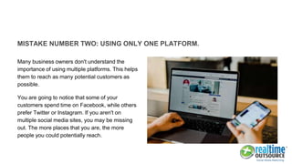 MISTAKE NUMBER TWO: USING ONLY ONE PLATFORM.
Many business owners don't understand the
importance of using multiple platforms. This helps
them to reach as many potential customers as
possible.
You are going to notice that some of your
customers spend time on Facebook, while others
prefer Twitter or Instagram. If you aren't on
multiple social media sites, you may be missing
out. The more places that you are, the more
people you could potentially reach.
 