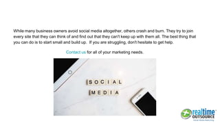 While many business owners avoid social media altogether, others crash and burn. They try to join
every site that they can think of and find out that they can't keep up with them all. The best thing that
you can do is to start small and build up. If you are struggling, don't hesitate to get help.
Contact us for all of your marketing needs.
 
