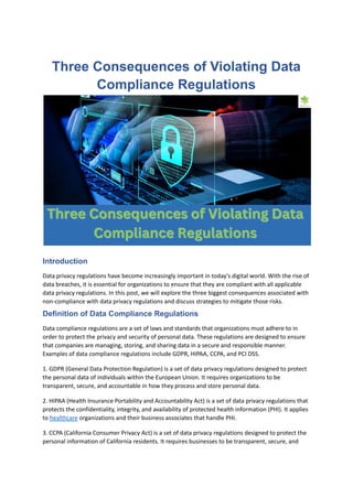 Three Consequences of Violating Data
Compliance Regulations
Introduction
Data privacy regulations have become increasingly important in today's digital world. With the rise of
data breaches, it is essential for organizations to ensure that they are compliant with all applicable
data privacy regulations. In this post, we will explore the three biggest consequences associated with
non-compliance with data privacy regulations and discuss strategies to mitigate those risks.
Definition of Data Compliance Regulations
Data compliance regulations are a set of laws and standards that organizations must adhere to in
order to protect the privacy and security of personal data. These regulations are designed to ensure
that companies are managing, storing, and sharing data in a secure and responsible manner.
Examples of data compliance regulations include GDPR, HIPAA, CCPA, and PCI DSS.
1. GDPR (General Data Protection Regulation) is a set of data privacy regulations designed to protect
the personal data of individuals within the European Union. It requires organizations to be
transparent, secure, and accountable in how they process and store personal data.
2. HIPAA (Health Insurance Portability and Accountability Act) is a set of data privacy regulations that
protects the confidentiality, integrity, and availability of protected health information (PHI). It applies
to healthcare organizations and their business associates that handle PHI.
3. CCPA (California Consumer Privacy Act) is a set of data privacy regulations designed to protect the
personal information of California residents. It requires businesses to be transparent, secure, and
 