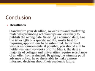 Conclusion
• Deadlines
Standardize your deadline, so websites and marketing
materials promoting scholarships are less likely to
publish the wrong date. Selecting a common date, like
the 1st or 15th of a specific month, works best for
requiring applications to be submitted. In terms of
winner announcements, if possible, you should aim to
notify winners two weeks prior to May 1, the date a
majority of colleges and universities require acceptance
of an offer from a student. By giving the winning pupil
advance notice, he or she is able to make a more
informed decision about their academic future.
 