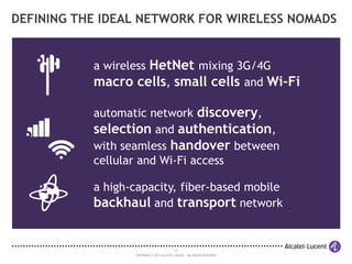 13
COPYRIGHT © 2014 ALCATEL-LUCENT. ALL RIGHTS RESERVED.
DEFINING THE IDEAL NETWORK FOR WIRELESS NOMADS
a wireless HetNet mixing 3G/4G
macro cells, small cells and Wi-Fi
automatic network discovery,
selection and authentication,
with seamless handover between
cellular and Wi-Fi access
a high-capacity, fiber-based mobile
backhaul and transport network
 