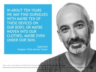 14
COPYRIGHT © 2014 ALCATEL-LUCENT. ALL RIGHTS RESERVED.COPYRIGHT © 2014 ALCATEL-LUCENT. ALL RIGHTS RESERVED.
14
Source: http://www.dezeen.com/2014/03/10/interview-fitbit-designer-gadi-amit-wearable-technology/
IN ABOUT TEN YEARS
WE MAY FIND OURSELVES
WITH MAYBE TEN OF
THESE DEVICES ON
OUR BODY, OR MAYBE
WOVEN INTO OUR
CLOTHES, MAYBE EVEN
UNDER OUR SKIN.
Gadi Amit
Designer, Fitbit Activity Tracker
 