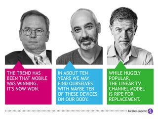 WHILE HUGELY
POPULAR,
THE LINEAR TV
CHANNEL MODEL
IS RIPE FOR
REPLACEMENT.
THE TREND HAS
BEEN THAT MOBILE
WAS WINNING.
IT'S NOW WON.
IN ABOUT TEN
YEARS WE MAY
FIND OURSELVES
WITH MAYBE TEN
OF THESE DEVICES
ON OUR BODY.
 