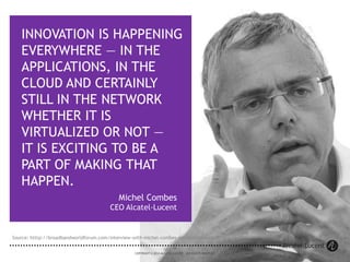 35
COPYRIGHT © 2014 ALCATEL-LUCENT. ALL RIGHTS RESERVED.
Michel Combes
CEO Alcatel-Lucent
INNOVATION IS HAPPENING
EVERYWHERE — IN THE
APPLICATIONS, IN THE
CLOUD AND CERTAINLY
STILL IN THE NETWORK
WHETHER IT IS
VIRTUALIZED OR NOT —
IT IS EXCITING TO BE A
PART OF MAKING THAT
HAPPEN.
35
COPYRIGHT © 2014 ALCATEL-LUCENT. ALL RIGHTS RESERVED.
Source: htttp://broadbandworldforum.com/interview-with-michel-combes-ceo-alcatel-lucent/
 