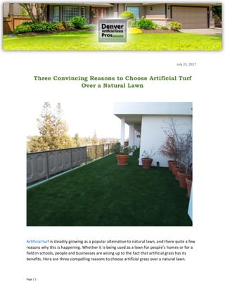 Page | 1
Artificial turf is steadily growing as a popular alternative to natural lawn, and there quite a few
reasons why this is happening. Whether it is being used as a lawn for people’s homes or for a
field in schools, people and businesses are wising up to the fact that artificial grass has its
benefits. Here are three compelling reasons to choose artificial grass over a natural lawn.
Three Convincing Reasons to Choose Artificial Turf
Over a Natural Lawn
July 25, 2017
 