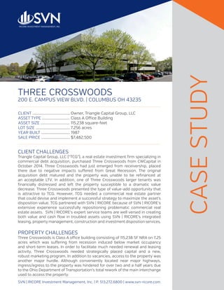 THREE CROSSWOODS
200 E. CAMPUS VIEW BLVD. | COLUMBUS OH 43235
SVN | RICORE Investment Management, Inc. | P. 513.272.6800 | www.svn-ricore.com
CLIENT CHALLENGES
Triangle Capital Group, LLC (“TCG”), a real estate investment firm specializing in
commercial debt acquisition, purchased Three Crosswoods from CWCapital in
October 2014. Three Crosswoods had just emerged from receivership, placed
there due to negative impacts suffered from Great Recession. The original
acquisition debt matured and the property was unable to be refinanced at
an acceptable LTV. In addition, one of Three Crosswoods larger tenants was
financially distressed and left the property susceptible to a dramatic value
decrease. Three Crosswoods presented the type of value-add opportunity that
is attractive to TCG. However, TCG needed a commercial real estate partner
that could devise and implement a successful strategy to maximize the asset’s
disposition value. TCG partnered with SVN | RICORE because of SVN | RICORE’s
extensive experience successfully repositioning problematic commercial real
estate assets. SVN | RICORE’s expert service teams are well versed in creating
both value and cash flow in troubled assets using SVN | RICORE’s integrated
leasing, property management, construction and investment disposition services.
PROPERTY CHALLENGES
Three Crosswoods is Class A office building consisting of 115,238 SF NRA on 7.25
acres which was suffering from recession induced below market occupancy
and short-term leases. In order to facilitate much needed renewal and leasing
activity, Three Crosswoods needed strategically placed capital and a new,
robust marketing program. In addition to vacancies, access to the property was
another major hurdle. Although conveniently located near major highways,
ingress/egress to the property was hindered for over two and a half years due
to the Ohio Department of Transportation’s total rework of the main interchange
used to access the property.
CASESTUDY
CLIENT .......................................	Owner, Triangle Capital Group, LLC
ASSET TYPE .............................	Class A Office Building
ASSET SIZE ..............................	115,238 square-feet
LOT SIZE ....................................	7.256 acres
YEAR BUILT .............................. 1987
SALE PRICE ..............................	$7,482,500
 