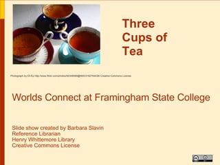 Three
                                                                                           Cups of
                                                                                           Tea
Photograph by Ell-Ep http://www.flickr.com/photos/92348589@N00/3192754438/ Creative Commons License




 Worlds Connect at Framingham State College

 Slide show created by Barbara Slavin
 Reference Librarian
 Henry Whittemore Library
 Creative Commons License
 