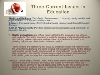 Three Current Issues in
Education
•Health and Wellness: The effects of environment, community, family, wealth, and
physical health on a student’s ability to learn.
•Literacy: Improving literacy for English Language Learners and Special Education
Students.
•Lack of Play/Creativity: Play time and recess time reductions and elimination of
classes in the arts.
1. Health and wellness are critical factors affecting the success of our schools
and students. The ability to ensure a students, physical and mental health while
also helping to keep them safe and nourished are the basic foundation to
allowing the process of education to be successful.
More schools are addressing this issue by creating schools with resources for
the whole family. Schools are being created with support systems for the student
and families mental health needs as well as physical health needs. Schools are
also recognizing the need to educate parents and encourage participation in
their child’s goals in a way that is accessible within the school.
LaRocco , Taylor, and D’Annolfo (2014) found some school communities educating
teachers about mindfulness to improve the overall environment within the
school. These community based approaches to the health and wellness of the
child, family and teachers allow for multiple forms of collaboration and
intervention with all those involved.

 