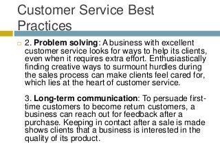 Customer Service Best
Practices
 2. Problem solving: A business with excellent
customer service looks for ways to help its clients,
even when it requires extra effort. Enthusiastically
finding creative ways to surmount hurdles during
the sales process can make clients feel cared for,
which lies at the heart of customer service.
3. Long-term communication: To persuade first-
time customers to become return customers, a
business can reach out for feedback after a
purchase. Keeping in contact after a sale is made
shows clients that a business is interested in the
quality of its product.
 