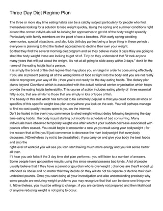 Three Day Diet Regime Plan
The three or more day time eating habits can be a catchy subject particularly for people who find
themselves looking for a solution to lose weight quickly. Using the spring and summer conditions right
around the corner individuals will be looking for approaches to get rid of the body weight speedily.
Particularly with family members on the point of see a beaches. With early spring wedding
ceremonies, special attractions, and also kids birthday parties being a large thing in these periods ;
everyone is planning to find the fastest approaches to decline their own your weight.
So that they find the several morning diet program and so they believe inside 3 days they are going to
shed the body weight these are looking to get rid of. Tiny do they understand that "it took anyone
many years that will put about the weight, it's not at all going to slide away within 3 days." don't let the
name of the eating habits fool a person.
It is simply the brand of the diet regime that may place you on target in order to consuming effectively.
If you are at present placing all of the wrong forms of food straight into the body and you are not really
able to reprogram your way of life ; then you're not ready for the day eating habits. The dietary plan
plan's beyond Cleveland which is associated with the actual national center organization which helps
provide the eating habits believability. This course of action includes eating plenty of three essential
fatty acids, that are similar to those that are simply in lots of types of fish.
The beauty of this diet which has turn out to be extremely popular is that you could locate all kinds of
specifics of this specific weight loss plan everywhere you look on the web. You will perhaps manage
to find no cost quality recipes open to you on the internet.
Do 't be fooled in the event you commence to shed weight without delay following beginning the day
time eating habits ; the body is just starting out modify its schedule of bad consuming. Many
individuals have observed temporary weight loss after which it your sudden decrease associated with
pounds offers ceased. You could begin to encounter a new yo-yo result using your bodyweight ; for
the reason that at first you'll just commence to decrease the river bodyweight that everybody
discusses. NOnetheless try not to be dissatisfied ; if you carry on and give your body the best foods
and also the
right level of workout you will see you can start having much more energy and you will sense better
all over.
If i hear you ask folks if the 3 day time diet plan performs ; you will listen to a number of answers.
Some people have got positive results using this since several possess bad kinds. A lot of people
usually believe that if they have a parent or gaurdian who is overweight ; chances are they'll ended up
intended as obese and no matter that they decide on they will do not be capable of decline their own
undesired pounds. Once you start doing all your investigation and also understanding precisely why
some people are enduring weight problems you may recognize that that can be done one thing over
it. NEvertheless, you must be willing to change ; if you are certainly not prepared and then likelihood
of anyone reducing weight is not going to occur.
 