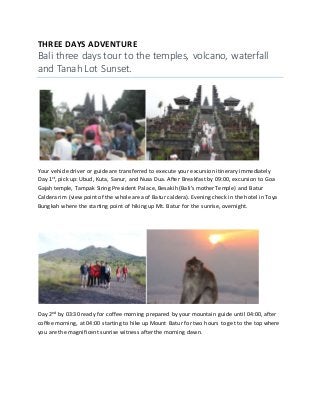 THREE DAYS ADVENTURE
Bali three days tour to the temples, volcano, waterfall
and Tanah Lot Sunset.
Your vehicle driver or guide are transferred to execute your excursion itinerary immediately
Day 1st, pick up: Ubud, Kuta, Sanur, and Nusa Dua. After Breakfast by 09:00, excursion to Goa
Gajah temple, Tampak Siring President Palace, Besakih (Bali’s mother Temple) and Batur
Caldera rim (view point of the whole area of Batur caldera). Evening check in the hotel in Toya
Bungkah where the starting point of hiking up Mt. Batur for the sunrise, overnight.
Day 2nd by 03:30 ready for coffee morning prepared by your mountain guide until 04:00, after
coffee morning, at 04:00 starting to hike up Mount Batur for two hours to get to the top where
you are the magnificent sunrise witness after the morning dawn.
 