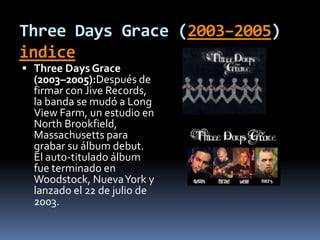 Three Days Grace (2003–2005)
indice
 Three Days Grace
(2003–2005):Después de
firmar con Jive Records,
la banda se mudó a Long
View Farm, un estudio en
North Brookfield,
Massachusetts para
grabar su álbum debut.
El auto-titulado álbum
fue terminado en
Woodstock, NuevaYork y
lanzado el 22 de julio de
2003.
 