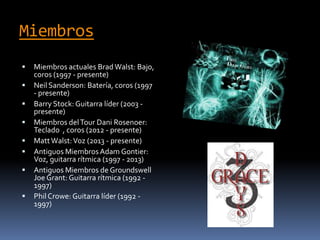 Miembros
 Miembros actuales Brad Walst: Bajo,
coros (1997 - presente)
 Neil Sanderson: Batería, coros (1997
- presente)
 Barry Stock: Guitarra líder (2003 -
presente)
 Miembros delTour Dani Rosenoer:
Teclado , coros (2012 - presente)
 MattWalst:Voz (2013 - presente)
 Antiguos MiembrosAdam Gontier:
Voz, guitarra rítmica (1997 - 2013)
 Antiguos Miembros de Groundswell
Joe Grant: Guitarra rítmica (1992 -
1997)
 Phil Crowe: Guitarra líder (1992 -
1997)
 