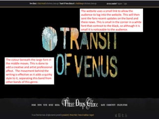 The website uses a small link to allow the
                                           audience to log into the website. This will then
                                           sent the fans recent updates on the band and
                                           there news. This is small in the corner in a white
                                           font that contrast to the black, so although it is
                                           small it is noticeable to the audience.




The colour beneath the large font in
the middle moves. This is done to
add a creative and artist professional
affect. The movement behind the
writing is effective as it adds a quirky
style to it, separating this band from
other bands of this genre.
 