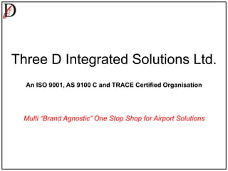Three D Integrated Solutions Ltd.
An ISO 9001, AS 9100 C and TRACE Certified Organisation
Multi “Brand Agnostic” One Stop Shop for Airport Solutions
 