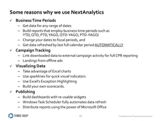 Some reasons why we use NextAnalytics
   Business Time Periods
     – Get data for any range of dates
     – Build reports that employ business time periods such as
       YTD, QTD, PTD, YAGO, QTD-YAGO, PTD-YAGO)
     – Change your dates to fiscal periods, and
     – Get data refreshed by last full calendar period AUTOMATICALLY
   Campaign Tracking
     – Link downloaded data to external campaign activity for full CPR reporting
     – Landings from offline ads
   Visualizing Data
     –   Take advantage of Excel charts
     –   Use sparklines for quick visual indicators
     –   Use Excel's Exception Highlighting
     –   Build your own scorecards.
   Publishing
     – Build dashboards with re-usable widgets
     – Windows Task Scheduler fully automates data refresh
     – Distribute reports using the power of Microsoft Office

                                              20                    Confidential and Proprietary Information
 