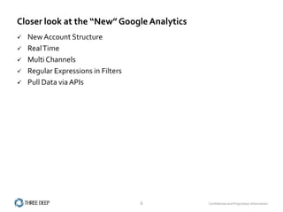 Closer look at the “New” Google Analytics
   New Account Structure
   Real Time
   Multi Channels
   Regular Expressions in Filters
   Pull Data via APIs




                                     6      Confidential and Proprietary Information
 