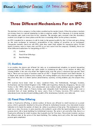  
Investment Banking: The Dream Begins (4th Edition)
Three Different Mechanisms For an IPO
The decision to list a company is often taken considering the market trends. When the primary markets
are strong, there is a natural temptation to take a company public. This is because, in a strong market,
the company gets much more than its fair valuation. The equation gets reversed when the secondary
markets are caught in a bear phase and this has a cascading effect on the primary markets.
An IPO is needed for a company to sell its stock to the general public for the 1st time and get a listing
on the stock exchange (a necessary precondition to the trading of securities on an exchange).
Companies normally come out with IPOs when they need fresh capital for expansion plans. Private
equity investors, many a times, also use IPO as an exit route from the company. Globally, there are
three different mechanisms for completing an IPO —
(1) Auctions
(2) Fixed Price Offerings
(3) Book Building
(1) Auctions
In an auction, the shares are offered for sale, on a predetermined schedule, to several competing
potential buyers. IPO auctions are quite similar to auctioning on eBay. In an auction at eBay, the
winning bidder is the one who offers the highest price, and the price is whatever that person’s final
bid is. There are two types of auctions used for an IPO – ‘Single Price Auction’ and ‘Dutch Auction’. In
a Single price auction (uniform price auction), all winning bidders pay the lowest price regardless of
the prices they bid. In a Dutch auction (discriminatory auction), winning bidders pay the amount they
bid.
IPO auctions have been tried in many countries—Italy, the Netherlands, Portugal, Sweden,
Switzerland, and the United Kingdom in the 1980s and Argentina, Malaysia, Singapore, Taiwan and
Turkey in the 1990s. But they were abandoned years before book building became popular. IPO
auctions were most robust in France, being used alongside both fixed-price public offers and a
restricted form of book building for many years. Even in France, however, IPO auctions were
abandoned once standard book-building/public offer simultaneous hybrids were allowed.
(2) Fixed Price Offering
Under a fixed-price offering, a certain number of shares are offered to retail investors at a preset
price, which is generally identical to the price offered to institutional investors. Any interested investor
indicates to his bank the number of shares he wishes to purchase at that price. This mechanism is rarely
used now a day. However, in some countries, this method is used within the book building process. The
process starts with a book building for institutional investors. The price is set and after that, there is a
fixed-price offering for retail investors that typically last for five days. The private investors can buy
the offered stock at the price of the book building. The trading starts only after the book building
process gets completed.
 