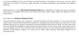 If you love WordPress, then you will also love WooCommerce. This plugin is free to use. You can easily
download it to check if it fits your online business. It answers particularly your shipment and delivery
concerns.
WooCommerce is a free Web Based Shipping Software for WordPress. It plugs into your e-commerce
site giving you complete control over your online store. Many sellers today choose this platform for their
online stores.
Also Check Out: Magento Shipping Plugin
The basic delivery options are enough for eCommerce stores with less inventory. If you only have few
similar items in stock, free WooCommerce plugins can already get you started with your online store. As the
business grows and you acquire more goods, premium extensions may come in handy. You may even need
to hire a WordPress developer to help you find the right solution for your online store. When items vary in
size and weight, and you have customers from around the world, you may need the advanced features of
premium WooCommerce plugins. Try using one of these three premium WordPress plugins for an
eCommerce site.
 