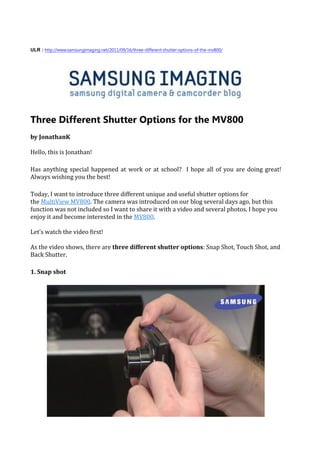 ULR : http://www.samsungimaging.net/2011/09/16/three-different-shutter-options-of-the-mv800/




Three Different Shutter Options for the MV800
by JonathanK

Hello, this is Jonathan!

Has anything special happened at work or at school? I hope all of you are doing great!
Always wishing you the best!

Today, I want to introduce three different unique and useful shutter options for
the MultiView MV800. The camera was introduced on our blog several days ago, but this
function was not included so I want to share it with a video and several photos. I hope you
enjoy it and become interested in the MV800.

Let’s watch the video first!

As the video shows, there are three different shutter options: Snap Shot, Touch Shot, and
Back Shutter.

1. Snap shot
 