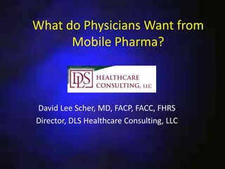 What do Physicians Want from
Mobile Pharma?
David Lee Scher, MD, FACP, FACC, FHRS
Director, DLS Healthcare Consulting, LLC
 