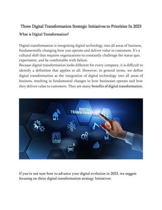 Three Digital Transformation Strategic Initiatives to Prioritize In 2023
What is Digital Transformation?
Digital transformation is integrating digital technology into all areas of business,
fundamentally changing how you operate and deliver value to customers. It’s a
cultural shift that requires organizations to constantly challenge the status quo,
experiment, and be comfortable with failure.
Because digital transformation looks different for every company, it is difficult to
identify a definition that applies to all. However, in general terms, we define
digital transformation as the integration of digital technology into all areas of
business, resulting in fundamental changes in how businesses operate and how
they deliver value to customers. They are many benefits of digital transformation.
If you're not sure how to advance your digital evolution in 2023, we suggest
focusing on three digital transformation strategy Initiatives:
 