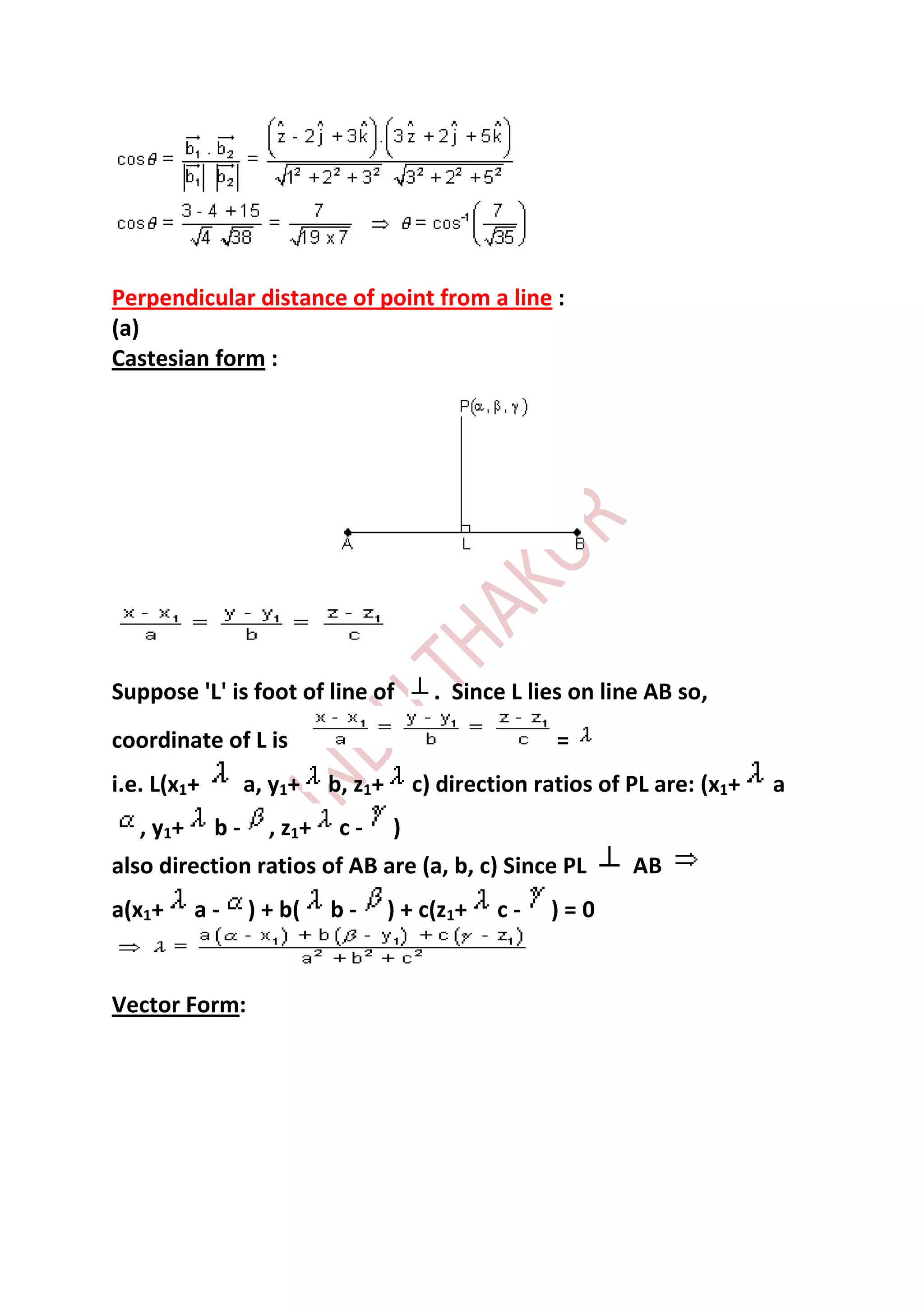 Perpendicular distance of point from a line :
(a)
Castesian form :




Suppose 'L' is foot of line of              . Since L lies on line AB so,
coordinate of L is                                       =
i.e. L(x1+        a, y1+     b, z1+       c) direction ratios of PL are: (x1+   a
   , y1+     b-     , z1 +    c-      )
also direction ratios of AB are (a, b, c) Since PL               AB
a(x1+      a-     ) + b(     b-       ) + c(z1+    c-   )=0


Vector Form:
 