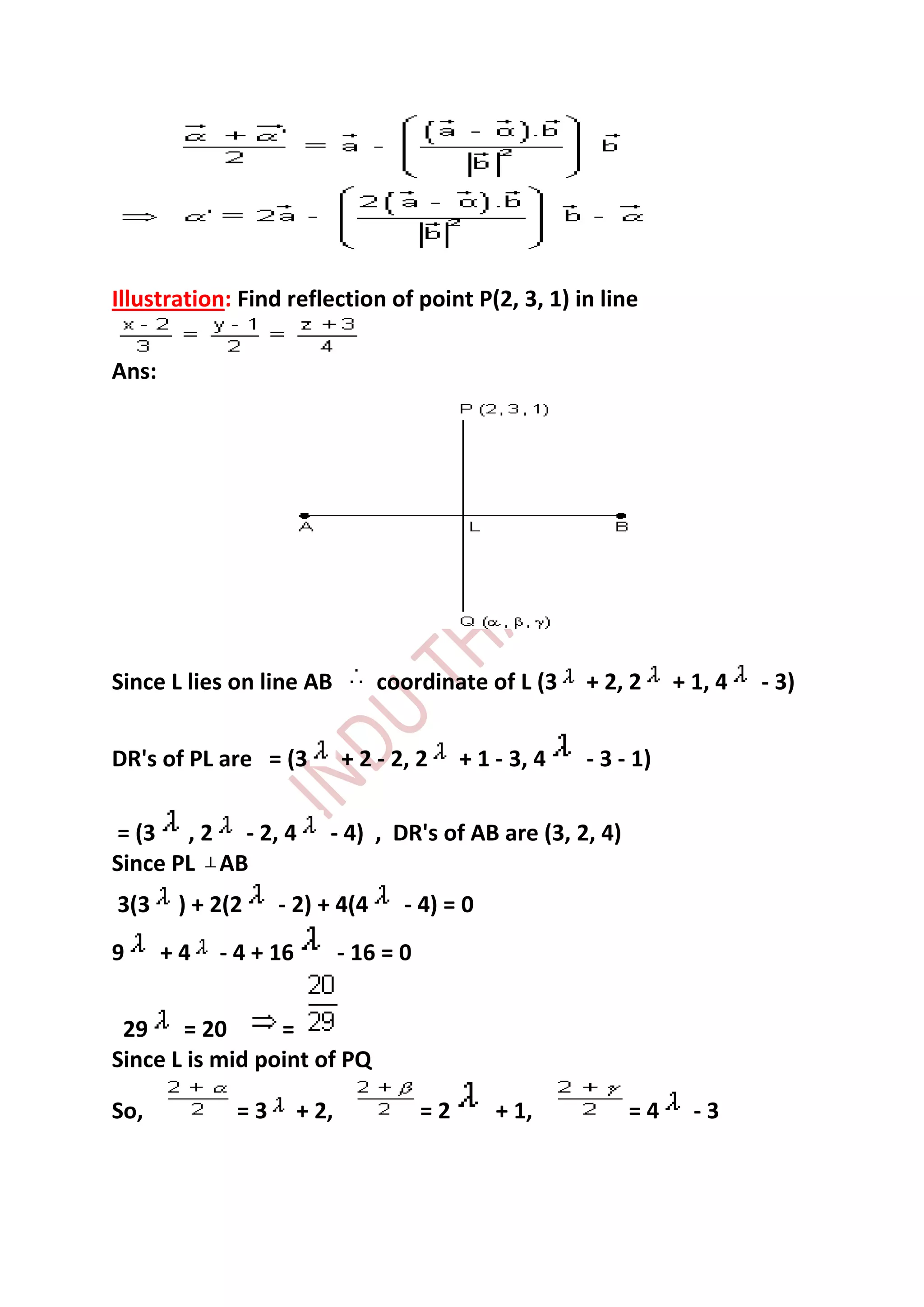 Illustration: Find reflection of point P(2, 3, 1) in line

Ans:




Since L lies on line AB           coordinate of L (3       + 2, 2     + 1, 4   - 3)


DR's of PL are = (3           + 2 - 2, 2      + 1 - 3, 4   - 3 - 1)

= (3 , 2 - 2, 4           - 4) , DR's of AB are (3, 2, 4)
Since PL AB
3(3     ) + 2(2    - 2) + 4(4        - 4) = 0
9      +4   - 4 + 16          - 16 = 0


 29 = 20         =
Since L is mid point of PQ

So,           =3       + 2,              =2       + 1,          =4      -3
 
