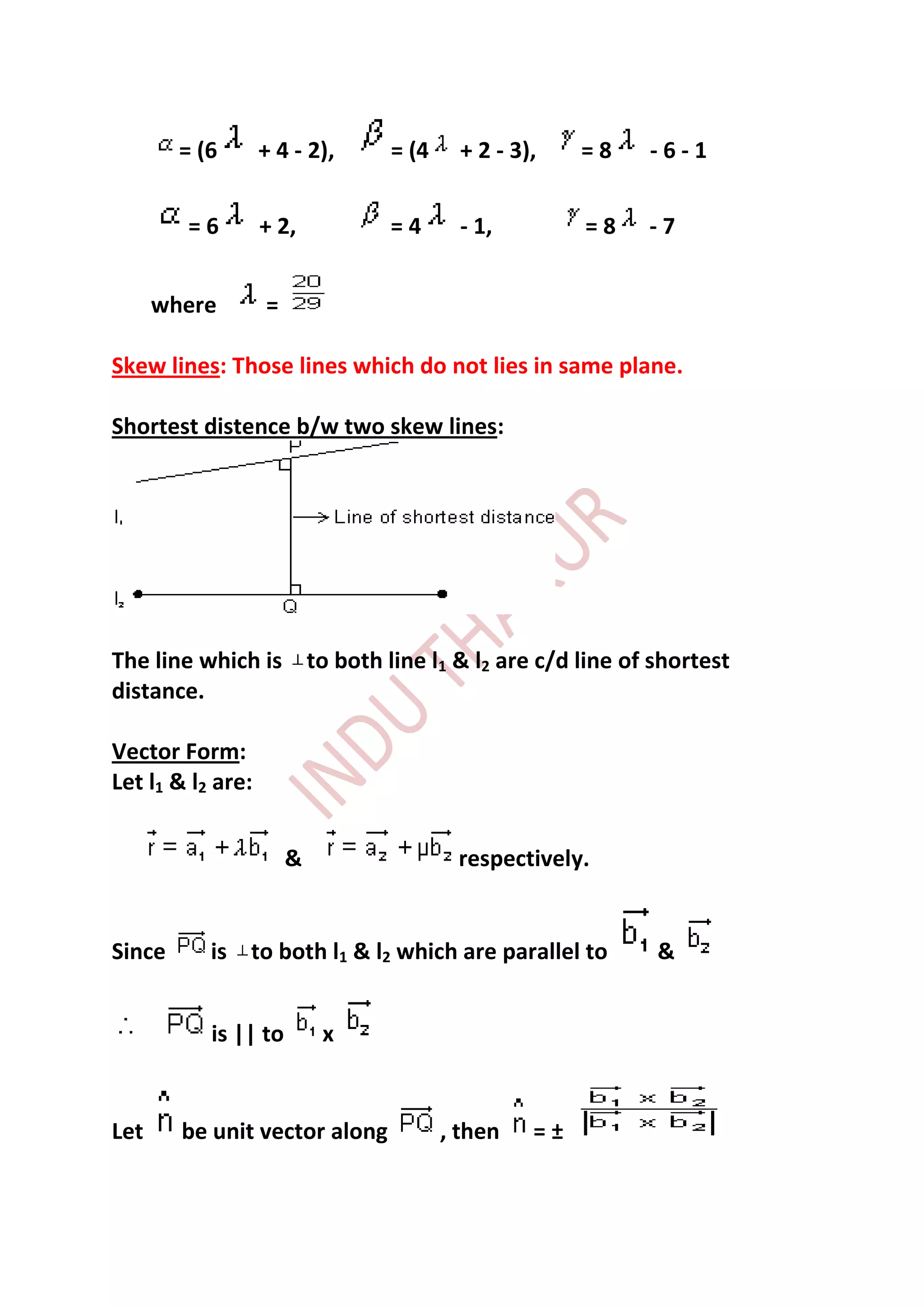 = (6       + 4 - 2),   = (4     + 2 - 3),    =8   -6-1


        =6         + 2,        =4       - 1,         =8   -7


      where        =

Skew lines: Those lines which do not lies in same plane.

Shortest distence b/w two skew lines:




The line which is to both line l1 & l2 are c/d line of shortest
distance.

Vector Form:
Let l1 & l2 are:


                       &               respectively.


Since      is to both l1 & l2 which are parallel to       &


           is || to        x


Let     be unit vector along          , then    =±
 