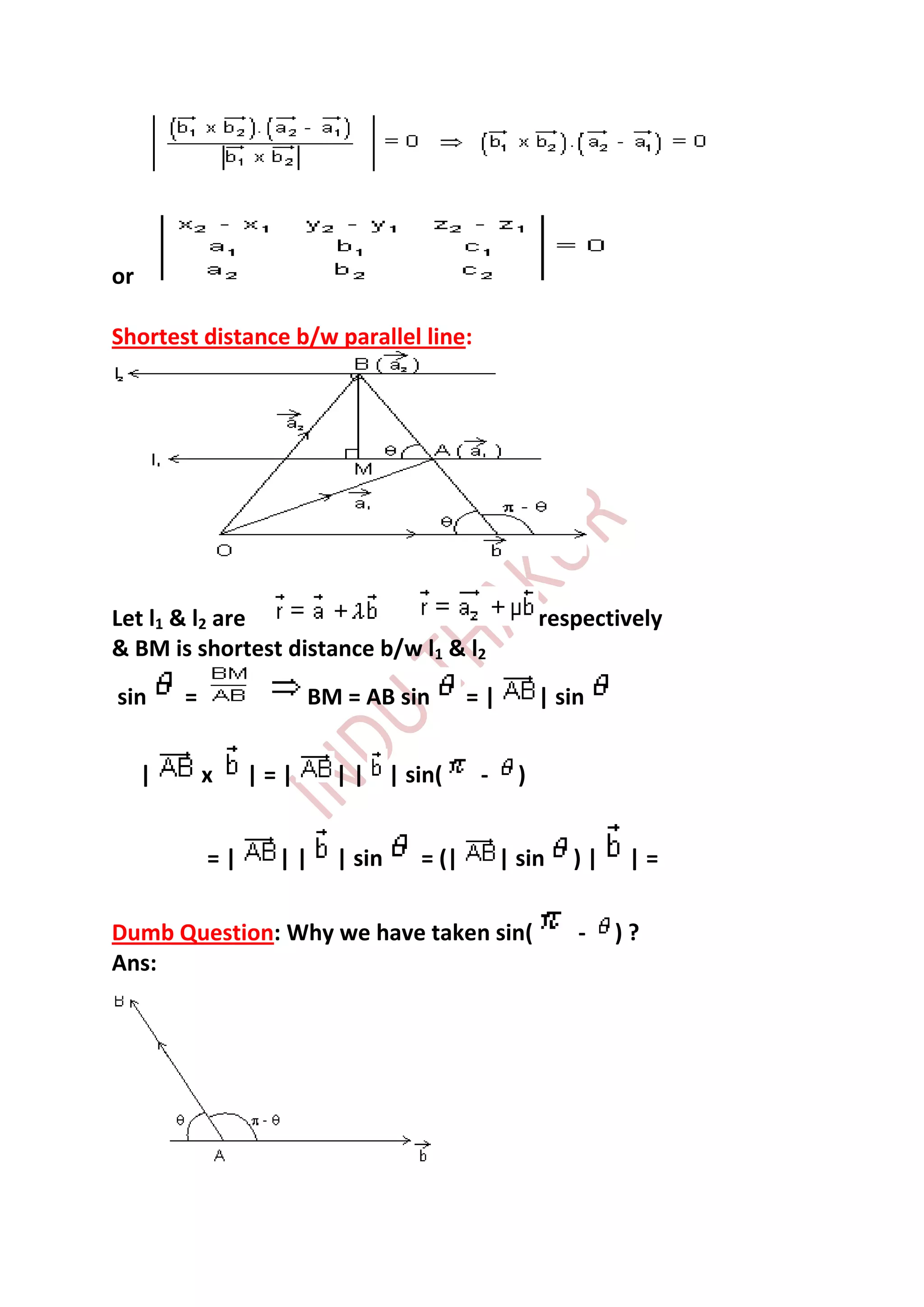 or

Shortest distance b/w parallel line:




Let l1 & l2 are                                     respectively
& BM is shortest distance b/w l1 & l2
sin      =              BM = AB sin      =|         | sin


     |       x    |=|     | | | sin(     -      )


             =|     ||    | sin   = (|        | sin    )|    |=

Dumb Question: Why we have taken sin(                   -   )?
Ans:
 