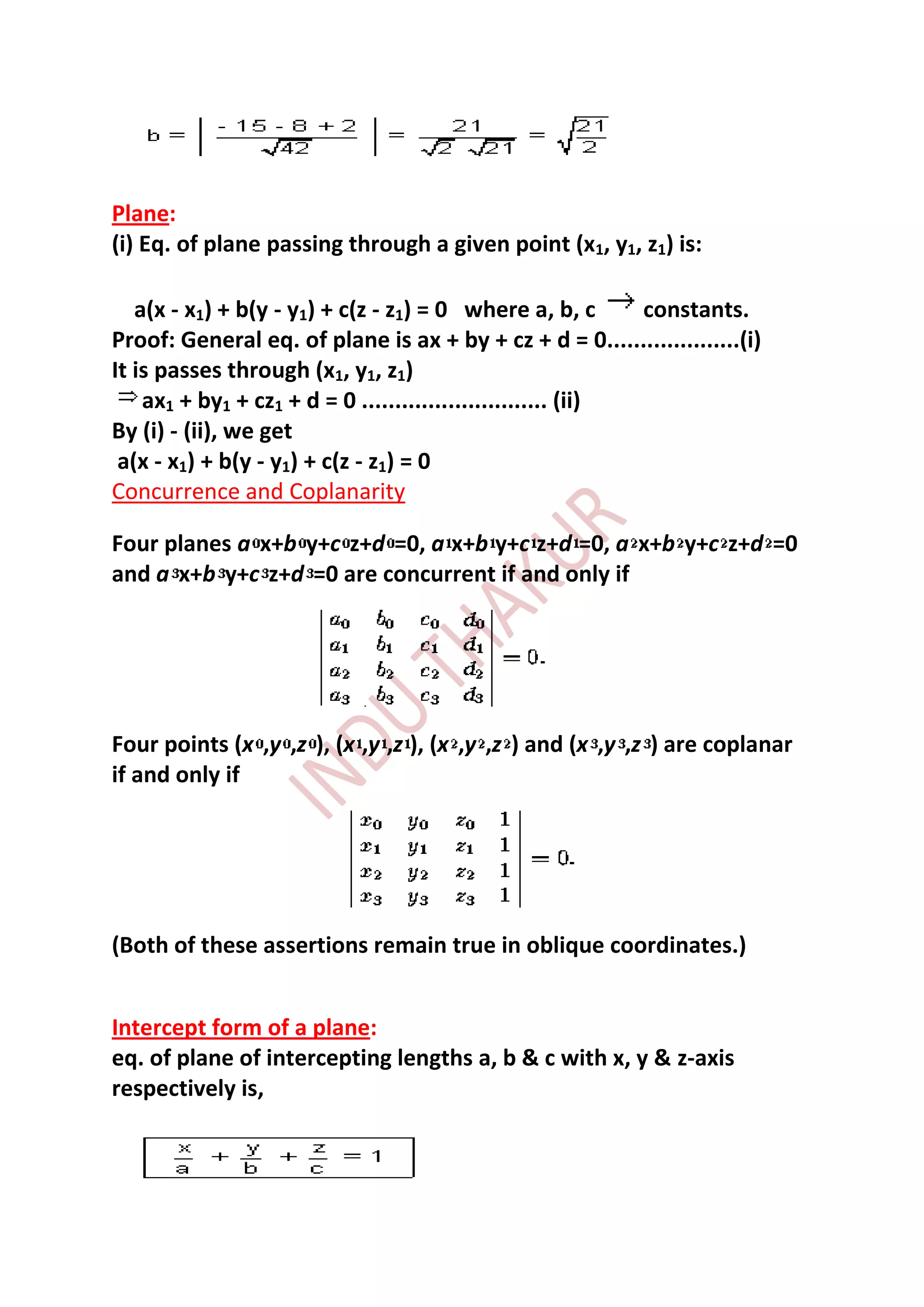 Plane:
(i) Eq. of plane passing through a given point (x1, y1, z1) is:

   a(x - x1) + b(y - y1) + c(z - z1) = 0 where a, b, c        constants.
Proof: General eq. of plane is ax + by + cz + d = 0....................(i)
It is passes through (x1, y1, z1)
    ax1 + by1 + cz1 + d = 0 ............................ (ii)
By (i) - (ii), we get
 a(x - x1) + b(y - y1) + c(z - z1) = 0
Concurrence and Coplanarity

Four planes a x+b y+c z+d =0, a x+b y+c z+d =0, a x+b y+c z+d =0
and a x+b y+c z+d =0 are concurrent if and only if




Four points (x ,y ,z ), (x ,y ,z ), (x ,y ,z ) and (x ,y ,z ) are coplanar
if and only if




(Both of these assertions remain true in oblique coordinates.)


Intercept form of a plane:
eq. of plane of intercepting lengths a, b & c with x, y & z-axis
respectively is,
 