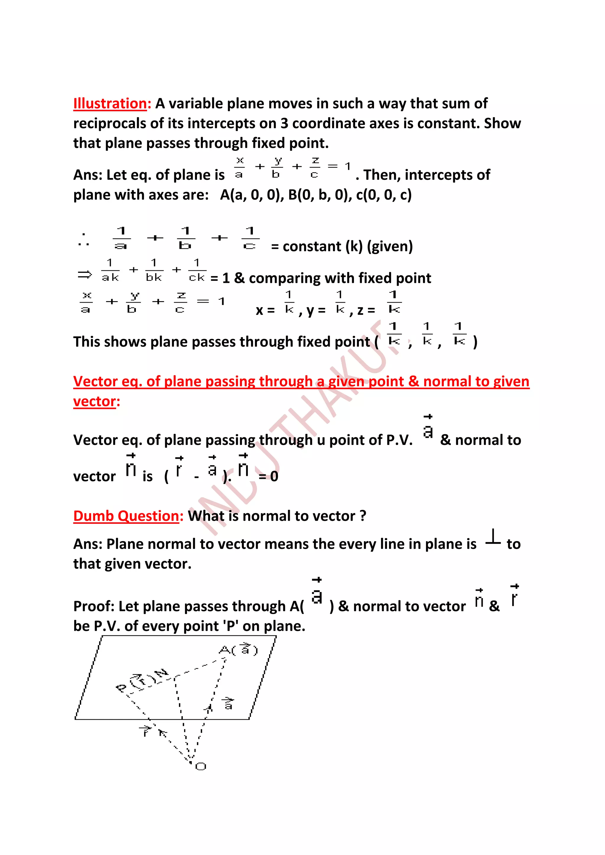Illustration: A variable plane moves in such a way that sum of
reciprocals of its intercepts on 3 coordinate axes is constant. Show
that plane passes through fixed point.
Ans: Let eq. of plane is                     . Then, intercepts of
plane with axes are: A(a, 0, 0), B(0, b, 0), c(0, 0, c)


                               = constant (k) (given)
                       = 1 & comparing with fixed point
                             x=    ,y=     ,z=
This shows plane passes through fixed point (       ,     ,     )

Vector eq. of plane passing through a given point & normal to given
vector:

Vector eq. of plane passing through u point of P.V.       & normal to

vector    is (     -    ).   =0

Dumb Question: What is normal to vector ?
Ans: Plane normal to vector means the every line in plane is            to
that given vector.

Proof: Let plane passes through A(       ) & normal to vector       &
be P.V. of every point 'P' on plane.
 