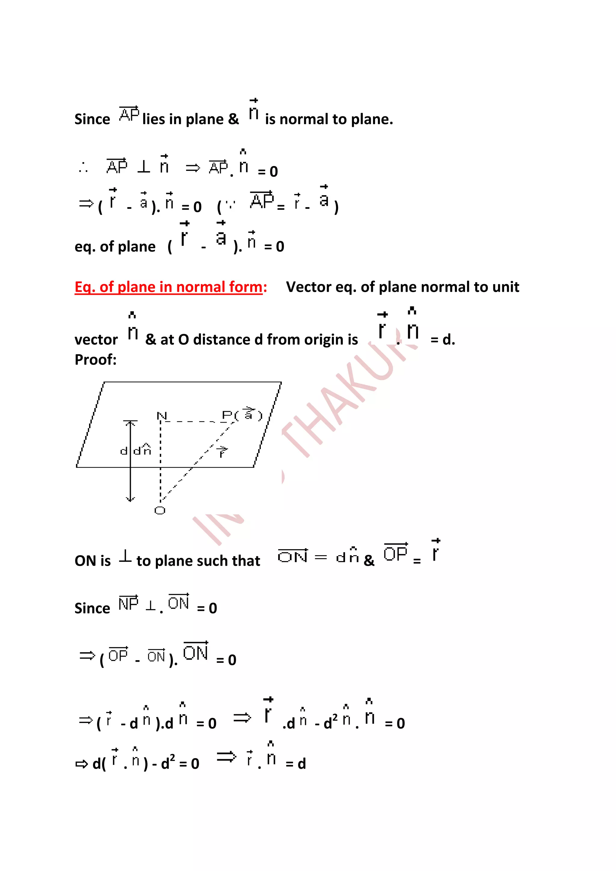 Since            lies in plane &            is normal to plane.


                                   .    =0

   (     -        ).        =0 (             =     -      )

eq. of plane (               -     ).       =0

Eq. of plane in normal form:                     Vector eq. of plane normal to unit


vector           & at O distance d from origin is                      .       = d.
Proof:




ON is        to plane such that                                   &        =

Since              .         =0


   (         -         ).        =0


   (     -d        ).d       =0               .d       - d2   .       =0

⇨ d(     . ) - d2 = 0                   .        =d
 