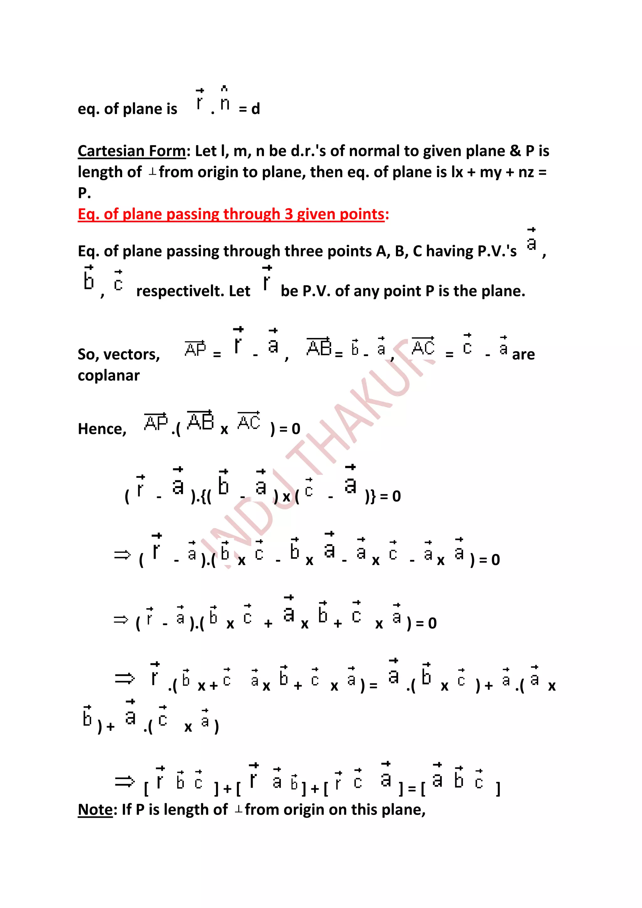 eq. of plane is                        .        =d

Cartesian Form: Let l, m, n be d.r.'s of normal to given plane & P is
length of from origin to plane, then eq. of plane is lx + my + nz =
P.
Eq. of plane passing through 3 given points:

Eq. of plane passing through three points A, B, C having P.V.'s                                                             ,

   ,       respectivelt. Let                                be P.V. of any point P is the plane.


So, vectors,                            =           -           ,               =   -       ,            =    -       are
coplanar


Hence,                      .(              x           )=0


       (            -            ).{(           -           )x(             -       )} = 0


           (                -        ).(        x           -           x       -       x       -    x       )=0


           (            -        ).(        x           +           x           +       x       )=0


                        .(           x+                 x           +       x       )=          .(    x      )+       .(        x

  )+           .(                x      )


          [          ]+[        ]+[           ]=[                                                                 ]
Note: If P is length of from origin on this plane,
 