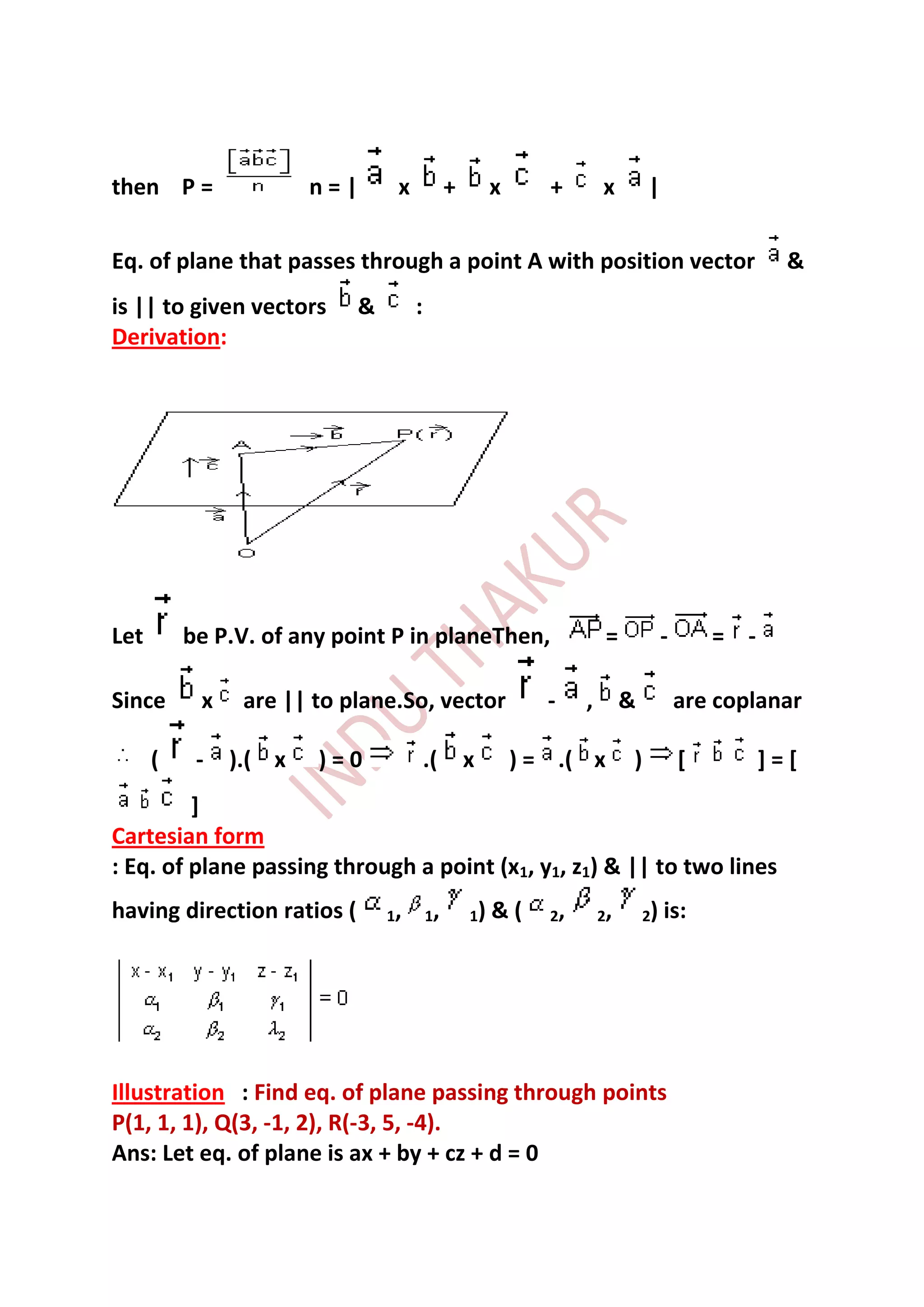 then P =               n=|       x            +        x      +        x        |

Eq. of plane that passes through a point A with position vector                                      &
is || to given vectors      &        :
Derivation:




Let       be P.V. of any point P in planeThen,                          =            -       = -

Since      x    are || to plane.So, vector                    -    ,        &            are coplanar

      (    -   ).( x   )=0               .(       x        ) = .( x         )            [         ]=[
         ]
Cartesian form
: Eq. of plane passing through a point (x1, y1, z1) & || to two lines
having direction ratios (       1,       1,       1)   &(     2,       2,       2)   is:




Illustration : Find eq. of plane passing through points
P(1, 1, 1), Q(3, -1, 2), R(-3, 5, -4).
Ans: Let eq. of plane is ax + by + cz + d = 0
 