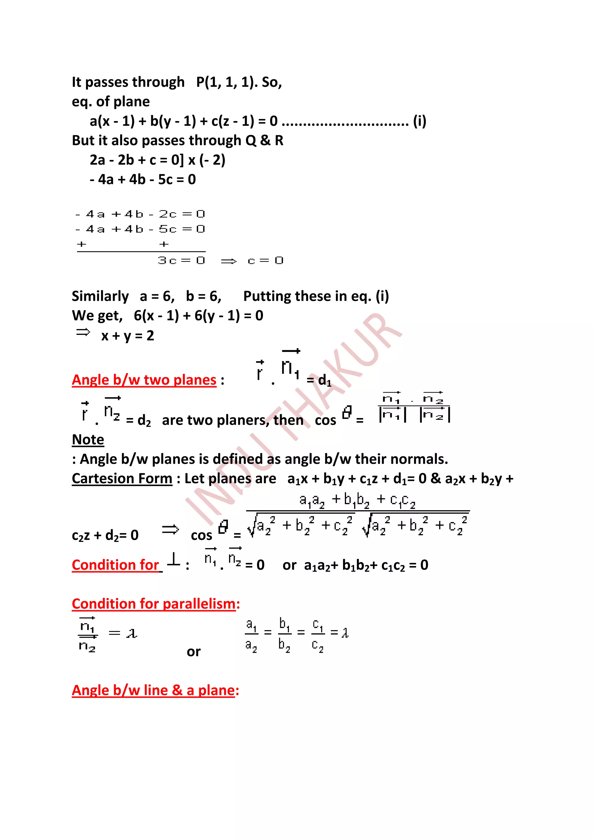It passes through P(1, 1, 1). So,
eq. of plane
    a(x - 1) + b(y - 1) + c(z - 1) = 0 .............................. (i)
But it also passes through Q & R
    2a - 2b + c = 0] x (- 2)
    - 4a + 4b - 5c = 0




Similarly a = 6, b = 6, Putting these in eq. (i)
We get, 6(x - 1) + 6(y - 1) = 0
    x+y=2

Angle b/w two planes :                        .      = d1

    .    = d2 are two planers, then cos =
Note
: Angle b/w planes is defined as angle b/w their normals.
Cartesion Form : Let planes are a1x + b1y + c1z + d1= 0 & a2x + b2y +


c2z + d2= 0                cos       =
Condition for          :         .       =0       or a1a2+ b1b2+ c1c2 = 0

Condition for parallelism:

                       or

Angle b/w line & a plane:
 