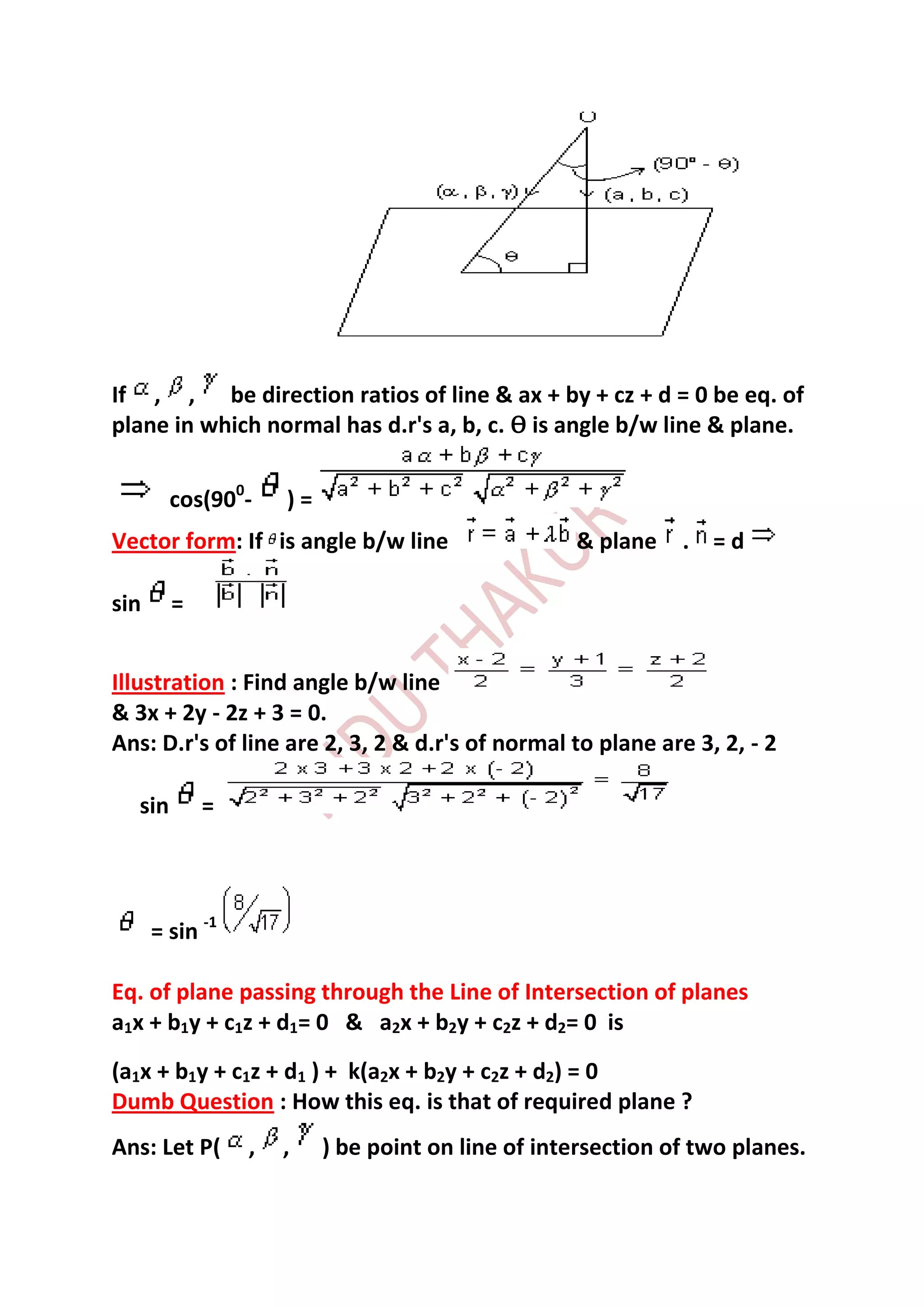 If , , be direction ratios of line & ax + by + cz + d = 0 be eq. of
plane in which normal has d.r's a, b, c. Ѳ is angle b/w line & plane.


        cos(900-     )=
Vector form: If is angle b/w line                  & plane    . =d

sin     =


Illustration : Find angle b/w line
& 3x + 2y - 2z + 3 = 0.
Ans: D.r's of line are 2, 3, 2 & d.r's of normal to plane are 3, 2, - 2

  sin       =




      = sin -1

Eq. of plane passing through the Line of Intersection of planes
a1x + b1y + c1z + d1= 0 & a2x + b2y + c2z + d2= 0 is
(a1x + b1y + c1z + d1 ) + k(a2x + b2y + c2z + d2) = 0
Dumb Question : How this eq. is that of required plane ?
Ans: Let P(      ,   ,    ) be point on line of intersection of two planes.
 