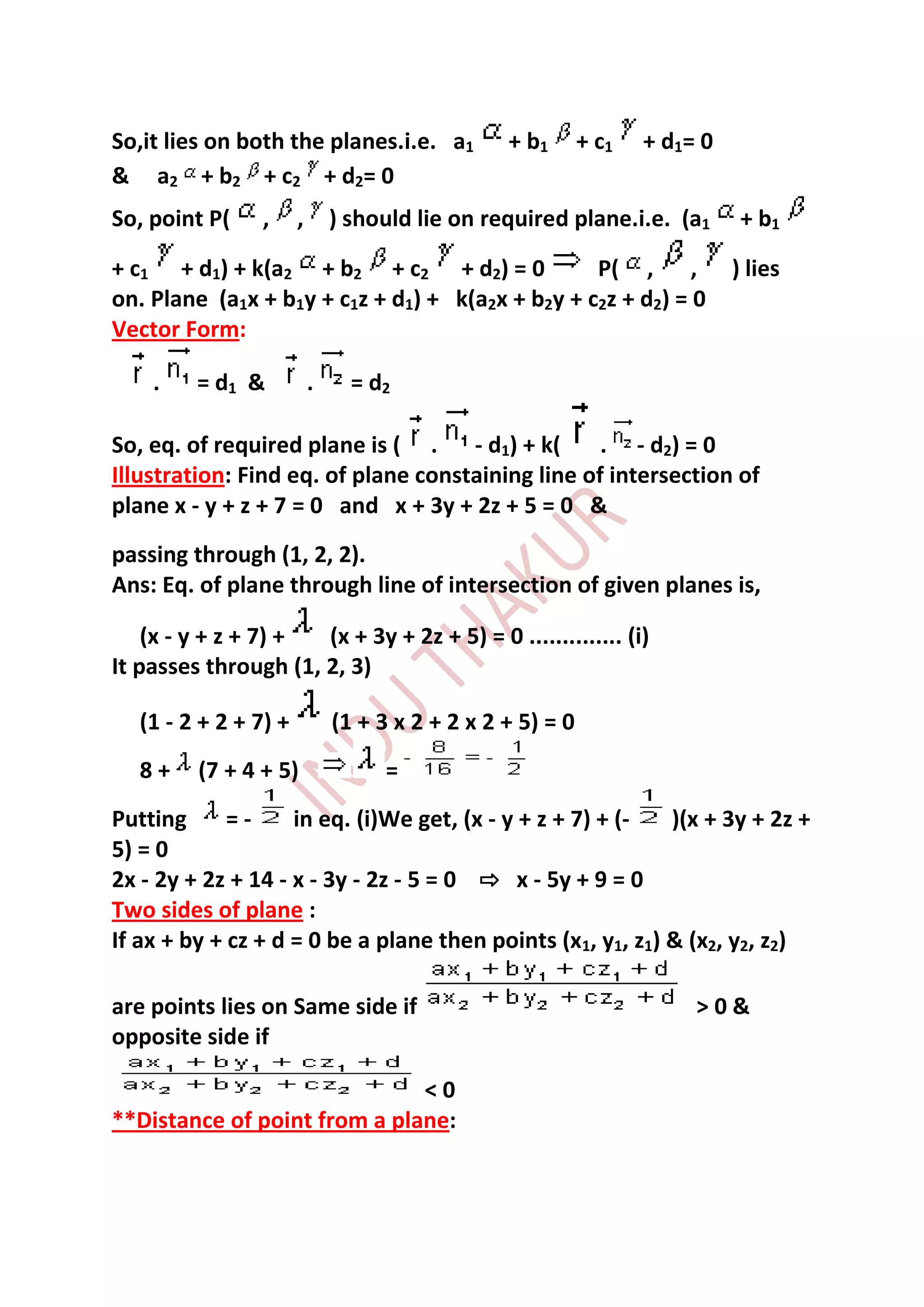 So,it lies on both the planes.i.e. a1             + b1       + c1   + d1= 0
& a2 + b2 + c2 + d2= 0
So, point P(     ,     ,       ) should lie on required plane.i.e. (a1         + b1

+ c1 + d1) + k(a2 + b2 + c2 + d2) = 0             P( ,       ,                ) lies
on. Plane (a1x + b1y + c1z + d1) + k(a2x + b2y + c2z + d2) = 0
Vector Form:

    .    = d1 &            .     = d2

So, eq. of required plane is ( .     - d1) + k(    . - d2) = 0
Illustration: Find eq. of plane constaining line of intersection of
plane x - y + z + 7 = 0 and x + 3y + 2z + 5 = 0 &
passing through (1, 2, 2).
Ans: Eq. of plane through line of intersection of given planes is,

    (x - y + z + 7) + (x + 3y + 2z + 5) = 0 .............. (i)
It passes through (1, 2, 3)

   (1 - 2 + 2 + 7) +           (1 + 3 x 2 + 2 x 2 + 5) = 0
   8+    (7 + 4 + 5)                 =
Putting      =-     in eq. (i)We get, (x - y + z + 7) + (-  )(x + 3y + 2z +
5) = 0
2x - 2y + 2z + 14 - x - 3y - 2z - 5 = 0 ⇨ x - 5y + 9 = 0
Two sides of plane :
If ax + by + cz + d = 0 be a plane then points (x1, y1, z1) & (x2, y2, z2)

are points lies on Same side if                                          >0&
opposite side if

                              <0
**Distance of point from a plane:
 