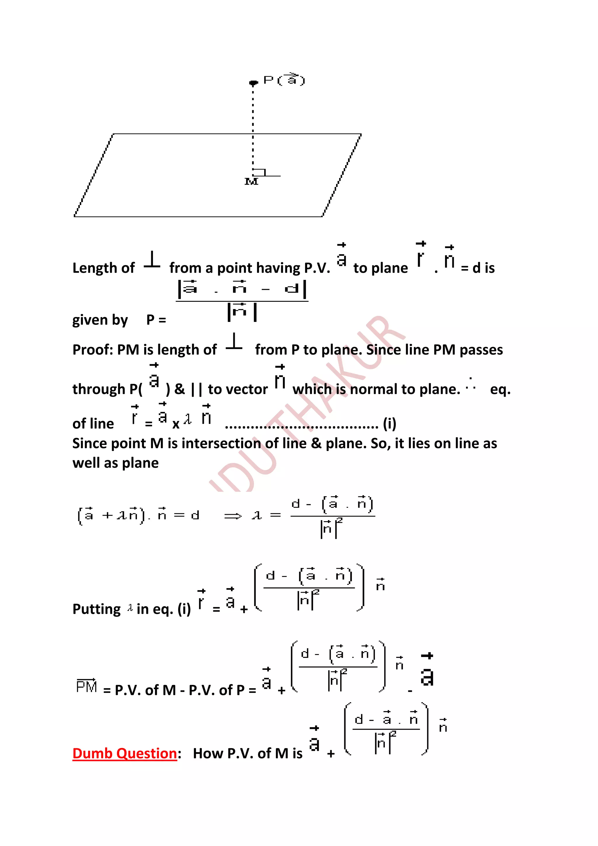 Length of         from a point having P.V.      to plane    .      = d is


given by     P=
Proof: PM is length of          from P to plane. Since line PM passes

through P(     ) & || to vector        which is normal to plane.        eq.

of line    = x          .................................... (i)
Since point M is intersection of line & plane. So, it lies on line as
well as plane




Putting in eq. (i)      =   +




    = P.V. of M - P.V. of P =      +                    -


Dumb Question: How P.V. of M is             +
 
