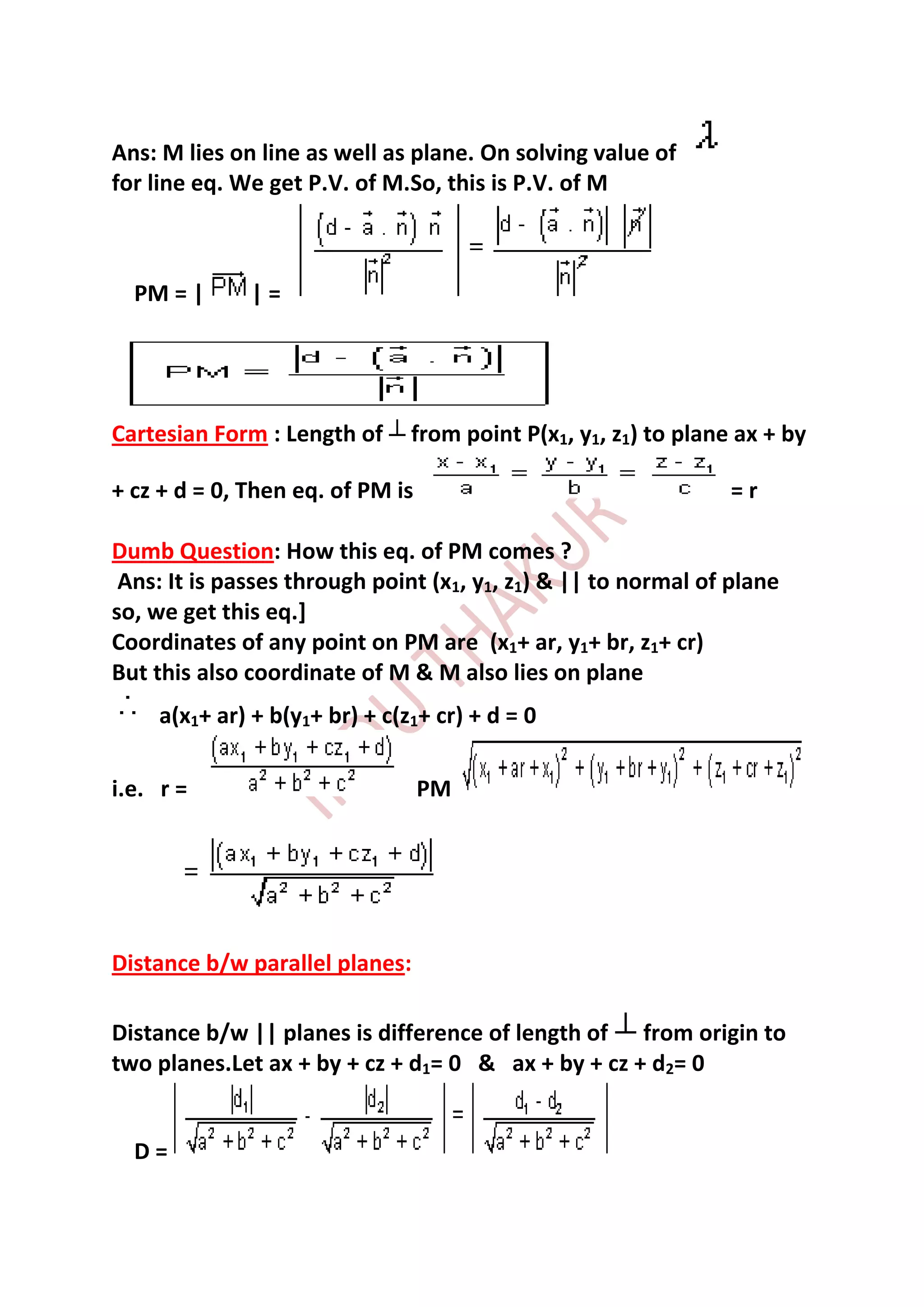 Ans: M lies on line as well as plane. On solving value of
for line eq. We get P.V. of M.So, this is P.V. of M



  PM = |      |=




Cartesian Form : Length of      from point P(x1, y1, z1) to plane ax + by

+ cz + d = 0, Then eq. of PM is                                  =r

Dumb Question: How this eq. of PM comes ?
 Ans: It is passes through point (x1, y1, z1) & || to normal of plane
so, we get this eq.]
Coordinates of any point on PM are (x1+ ar, y1+ br, z1+ cr)
But this also coordinate of M & M also lies on plane
     a(x1+ ar) + b(y1+ br) + c(z1+ cr) + d = 0

i.e. r =                          PM




Distance b/w parallel planes:

Distance b/w || planes is difference of length of from origin to
two planes.Let ax + by + cz + d1= 0 & ax + by + cz + d2= 0


  D=
 