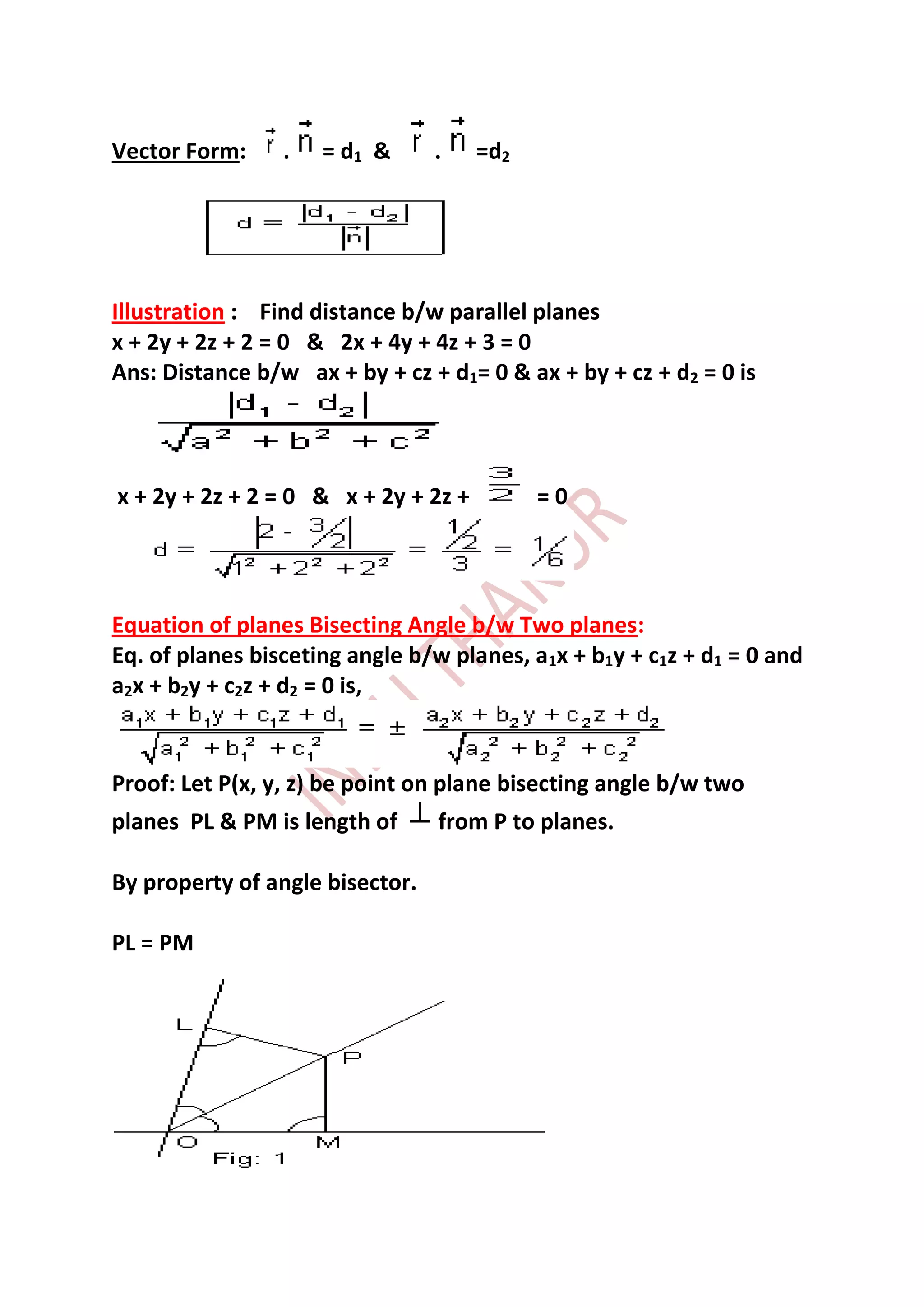 Vector Form:     .   = d1 &      .    =d2




Illustration : Find distance b/w parallel planes
x + 2y + 2z + 2 = 0 & 2x + 4y + 4z + 3 = 0
Ans: Distance b/w ax + by + cz + d1= 0 & ax + by + cz + d2 = 0 is




x + 2y + 2z + 2 = 0 & x + 2y + 2z +         =0




Equation of planes Bisecting Angle b/w Two planes:
Eq. of planes bisceting angle b/w planes, a1x + b1y + c1z + d1 = 0 and
a2x + b2y + c2z + d2 = 0 is,


Proof: Let P(x, y, z) be point on plane bisecting angle b/w two
planes PL & PM is length of      from P to planes.

By property of angle bisector.

PL = PM
 